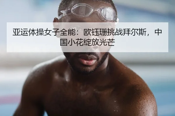 亚运体操女子全能：欧钰珊挑战拜尔斯，中国小花绽放光芒