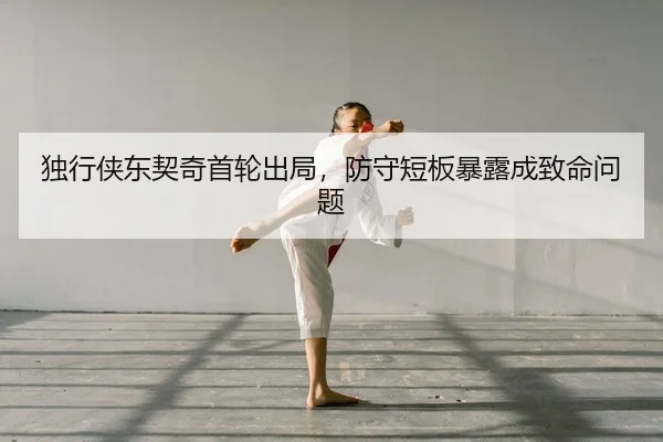 独行侠东契奇首轮出局，防守短板暴露成致命问题